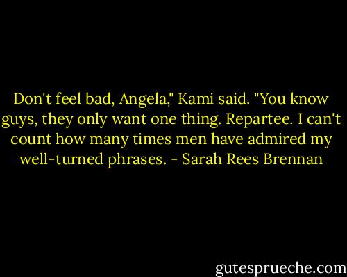 Don't feel bad, Angela," Kami said. "You know guys, they only want one thing. Repartee. I can't count how many times men have admired my well-turned phrases. - Sarah Rees Brennan