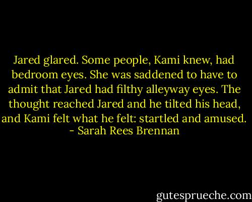 Jared glared. Some people, Kami knew, had bedroom eyes. She was saddened to have to admit that Jared had filthy alleyway eyes. The thought reached Jared and he tilted his head, and Kami felt what he felt: startled and amused. - Sarah Rees Brennan