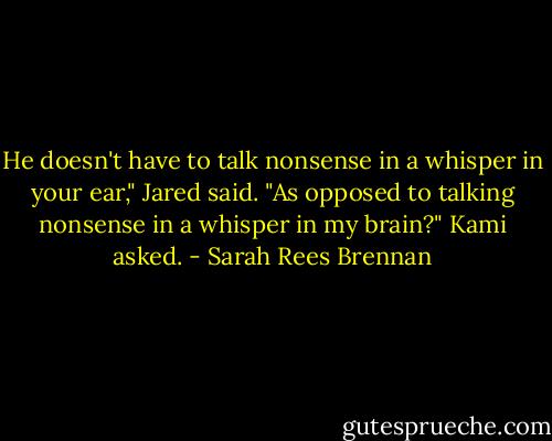 He doesn't have to talk nonsense in a whisper in your ear," Jared said. "As opposed to talking nonsense in a whisper in my brain?" Kami asked. - Sarah Rees Brennan