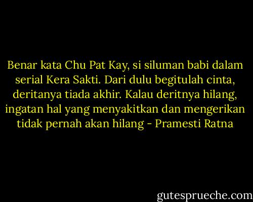 Benar kata Chu Pat Kay, si siluman babi dalam serial Kera Sakti. Dari dulu begitulah cinta, deritanya tiada akhir. Kalau deritnya hilang, ingatan hal yang menyakitkan dan mengerikan tidak pernah akan hilang - Pramesti Ratna