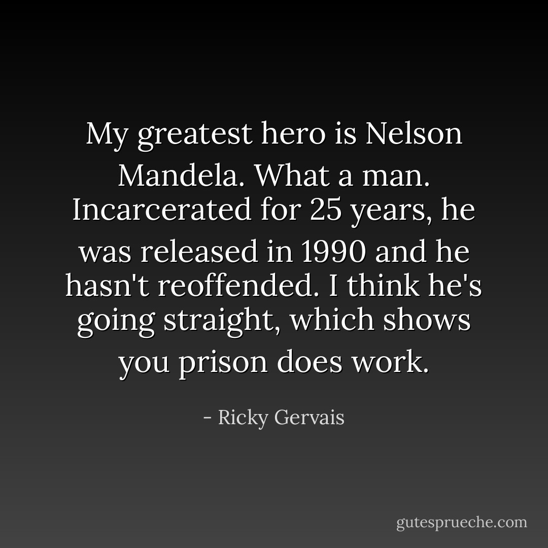 My greatest hero is Nelson Mandela. What a man. Incarcerated for 25 years, he was released in 1990 and he hasn't reoffended. I think he's going straight, which shows you prison does work. - Ricky Gervais