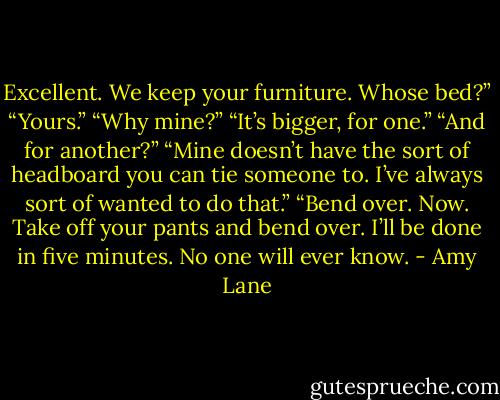 Excellent. We keep your furniture. Whose bed?”<br />“Yours.”<br />“Why mine?”<br />“It’s bigger, for one.”<br />“And for another?”<br />“Mine doesn’t have the sort of headboard you can tie someone to. I’ve always sort of wanted to do that.”<br />“Bend over. Now. Take off your pants and bend over. I’ll be done in five minutes. No one will ever know. - Amy Lane