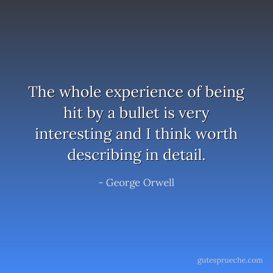 The whole experience of being hit by a bullet is very interesting and I think worth describing in detail. - George Orwell