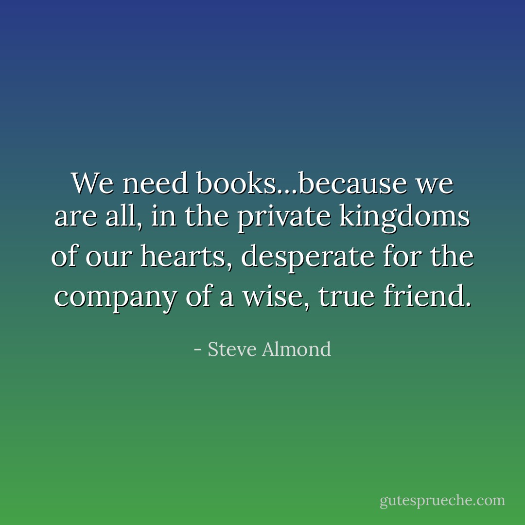 We need books...because we are all, in the private kingdoms of our hearts, desperate for the company of a wise, true friend. - Steve Almond