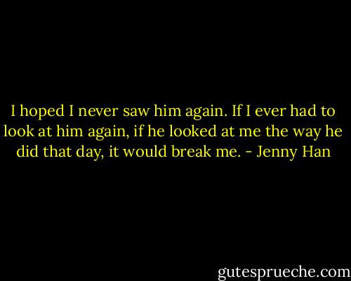 I hoped I never saw him again. If I ever had to look at him again, if he looked at me the way he did that day, it would break me. - Jenny Han