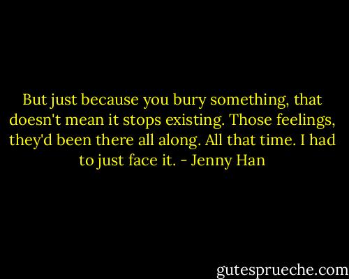 But just because you bury something, that doesn't mean it stops existing. Those feelings, they'd been there all along. All that time. I had to just face it. - Jenny Han