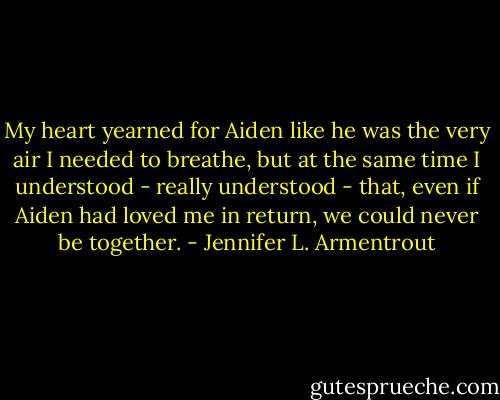 My heart yearned for Aiden like he was the very air I needed to breathe, but at the same time I understood - really understood - that, even if Aiden had loved me in return, we could never be together. - Jennifer L. Armentrout