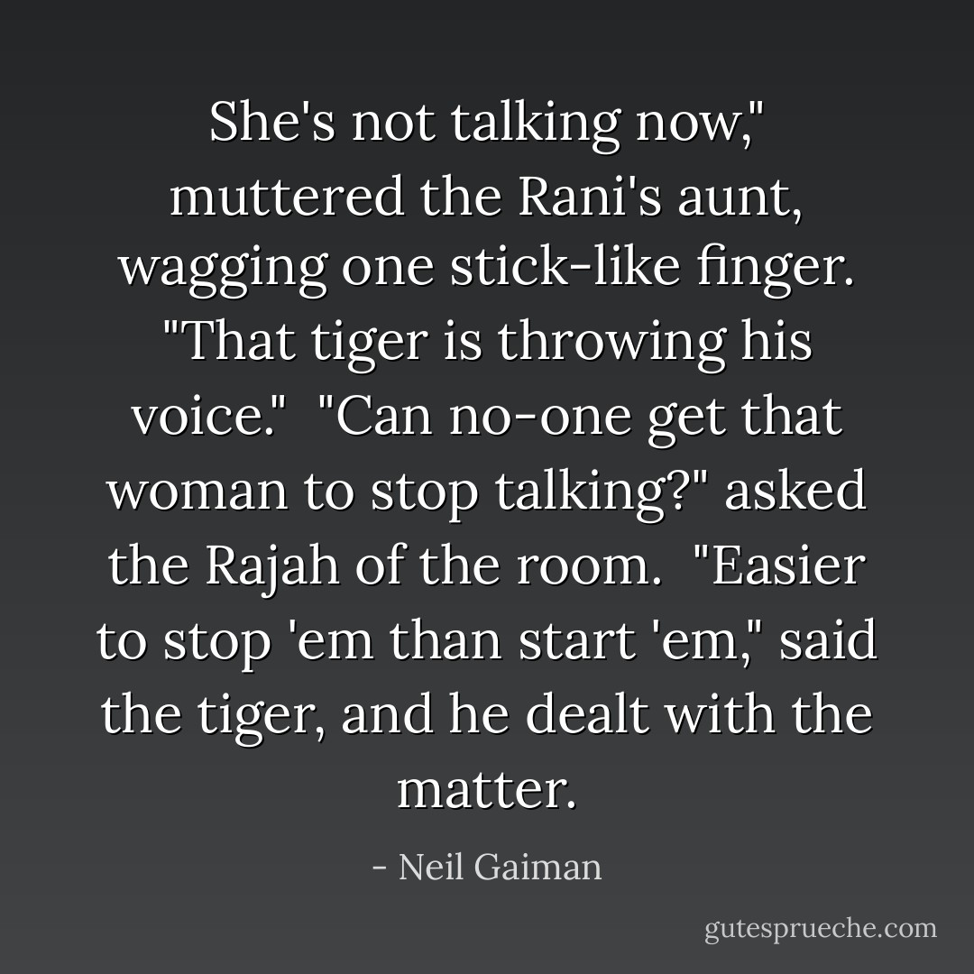 She's not talking now," muttered the Rani's aunt, wagging one stick-like finger. "That tiger is throwing his voice."<br /><br />"Can no-one get that woman to stop talking?" asked the Rajah of the room.<br /><br />"Easier to stop 'em than start 'em," said the tiger, and he dealt with the matter. - Neil Gaiman