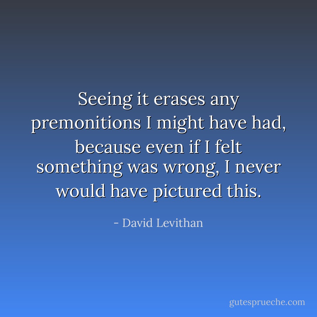 Seeing it erases any premonitions I might have had, because even if I felt something was wrong, I never would have pictured this. - David Levithan