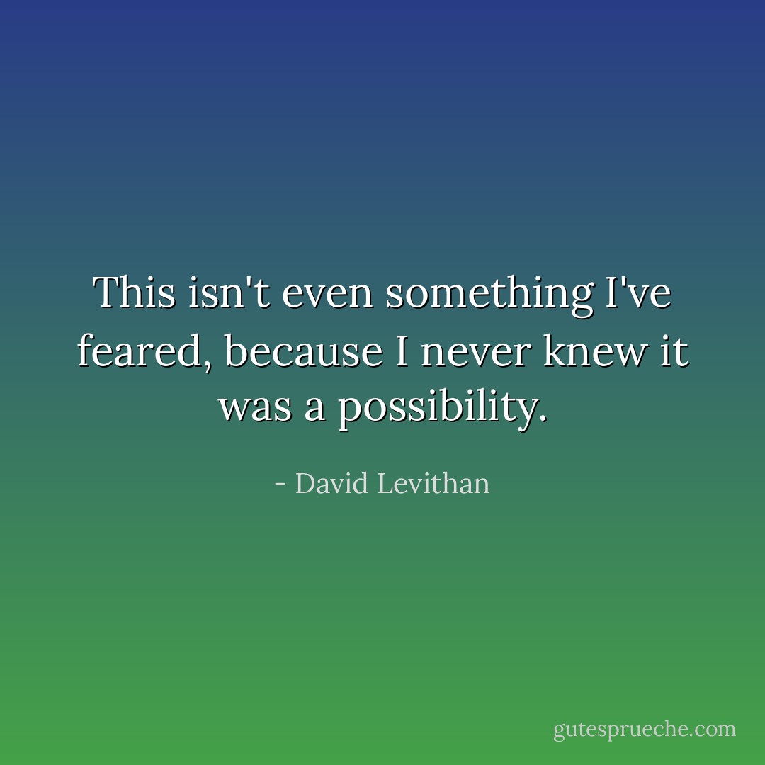 This isn't even something I've feared, because I never knew it was a possibility. - David Levithan