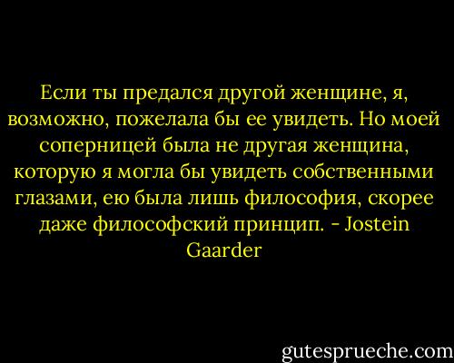 Если ты предался другой женщине, я, возможно, пожелала бы ее увидеть. Но моей соперницей была не другая женщина, которую я могла бы увидеть собственными глазами, ею была лишь философия, скорее даже философский принцип. - Jostein Gaarder