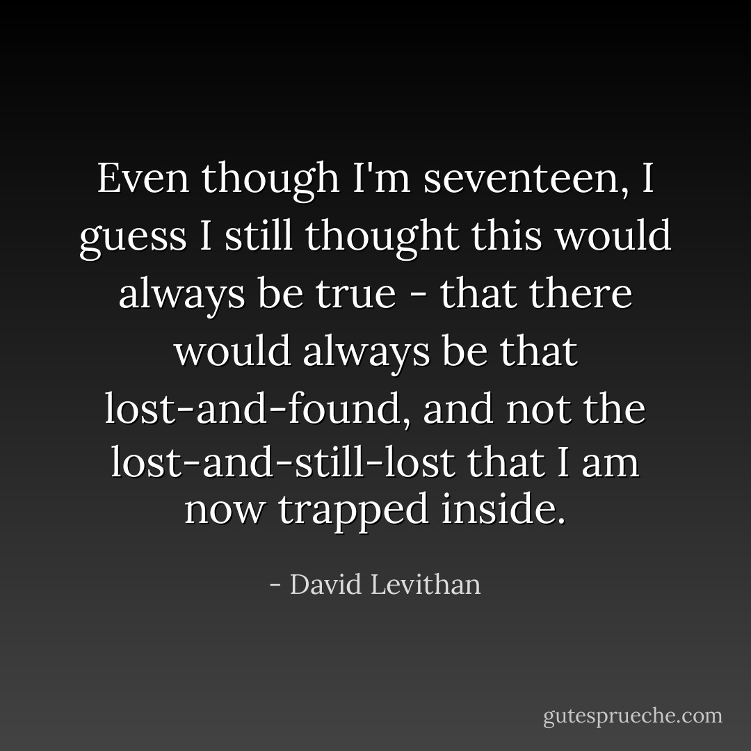 Even though I'm seventeen, I guess I still thought this would always be true - that there would always be that lost-and-found, and not the lost-and-still-lost that I am now trapped inside. - David Levithan