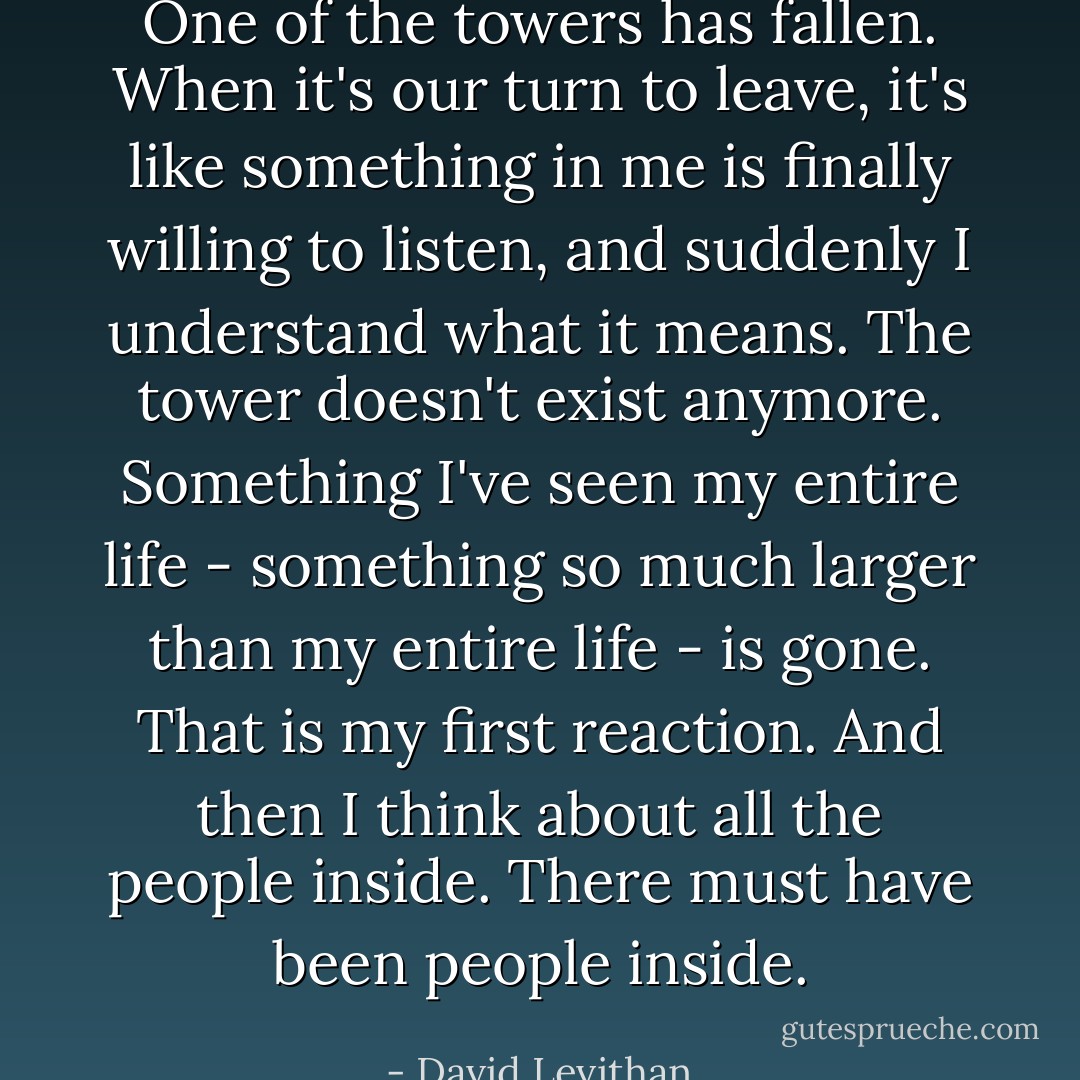 One of the towers has fallen. When it's our turn to leave, it's like something in me is finally willing to listen, and suddenly I understand what it means. The tower doesn't exist anymore. Something I've seen my entire life - something so much larger than my entire life - is gone. That is my first reaction. And then I think about all the people inside. There must have been people inside. - David Levithan