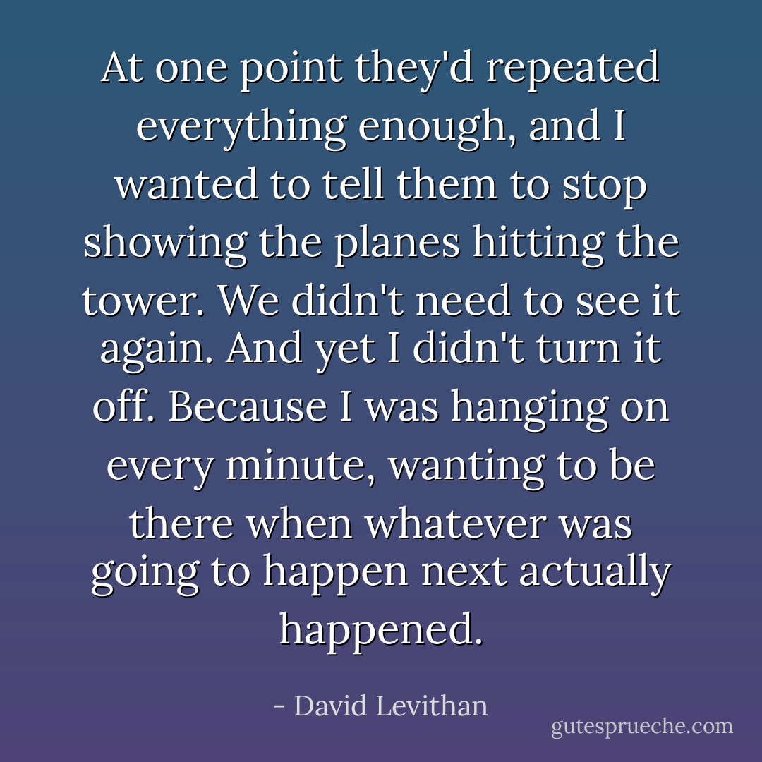 At one point they'd repeated everything enough, and I wanted to tell them to stop showing the planes hitting the tower. We didn't need to see it again. And yet I didn't turn it off. Because I was hanging on every minute, wanting to be there when whatever was going to happen next actually happened. - David Levithan