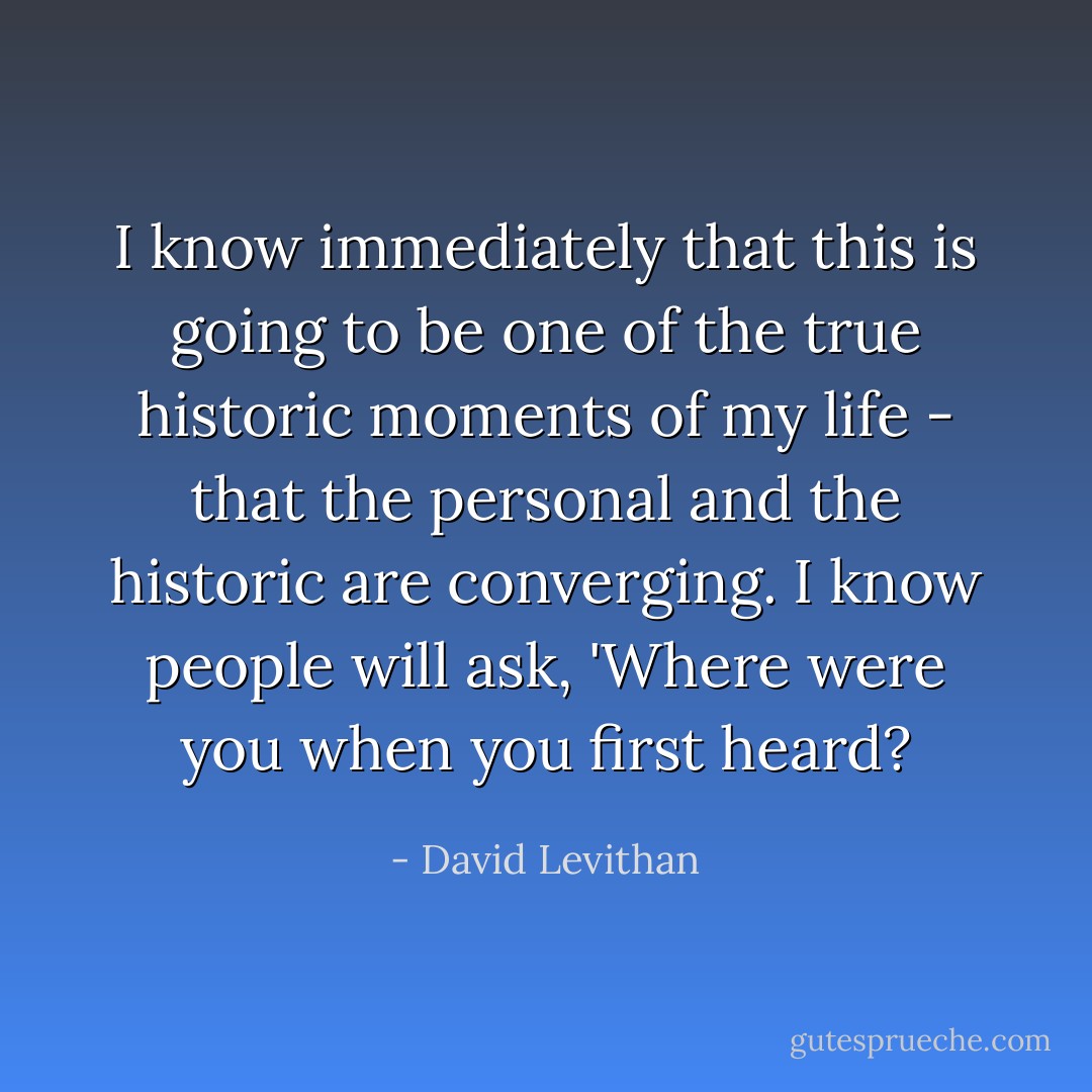 I know immediately that this is going to be one of the true historic moments of my life - that the personal and the historic are converging. I know people will ask, 'Where were you when you first heard? - David Levithan