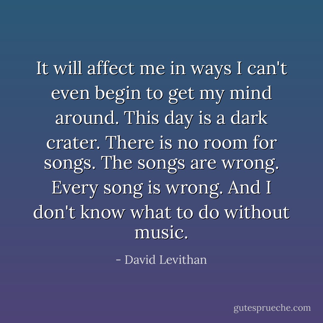 It will affect me in ways I can't even begin to get my mind around. This day is a dark crater. There is no room for songs. The songs are wrong. Every song is wrong. And I don't know what to do without music. - David Levithan