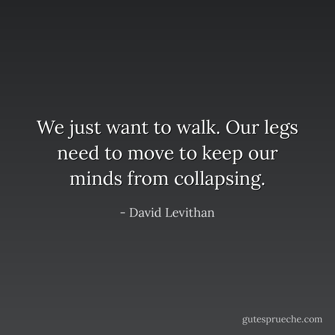 We just want to walk. Our legs need to move to keep our minds from collapsing. - David Levithan