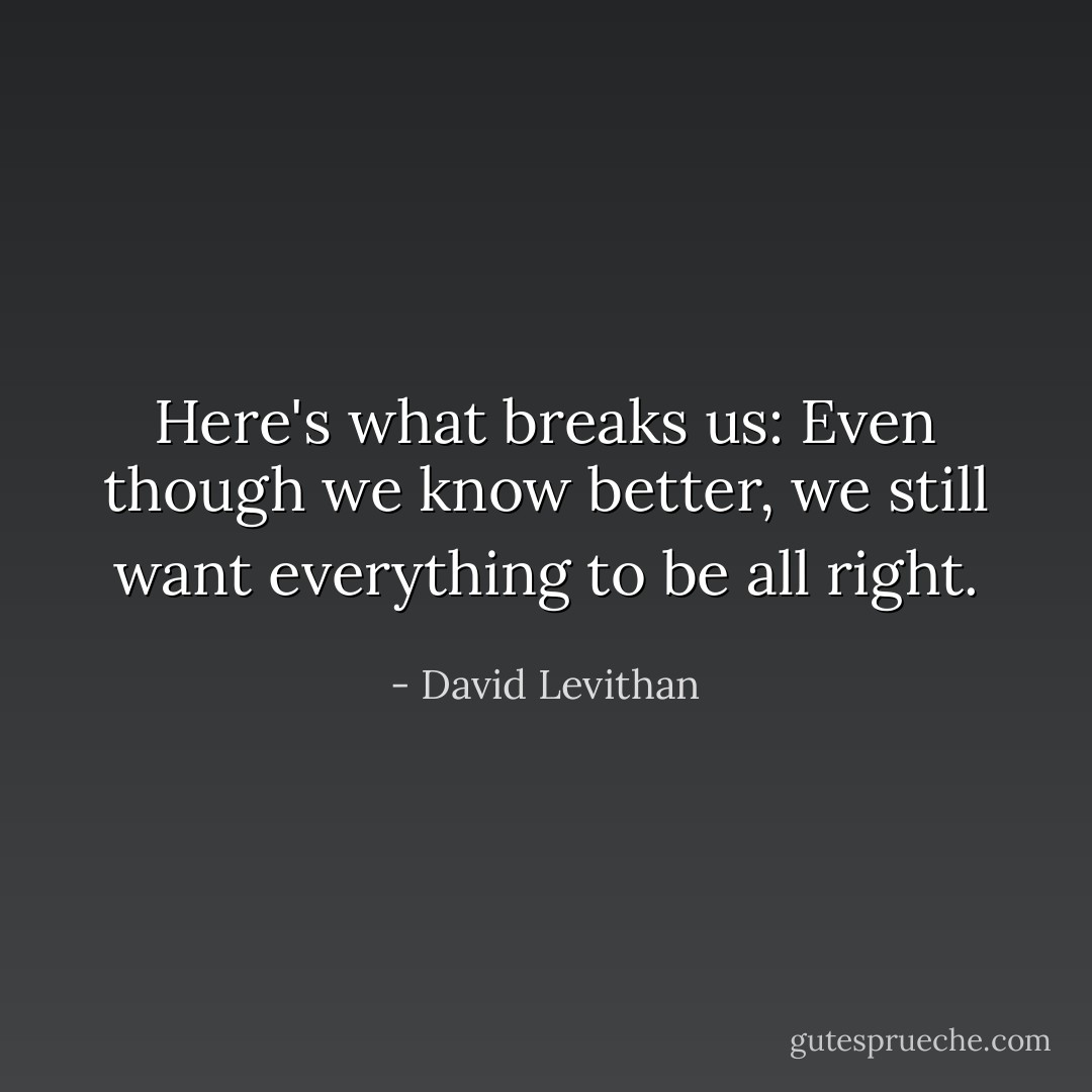 Here's what breaks us: Even though we know better, we still want everything to be all right. - David Levithan