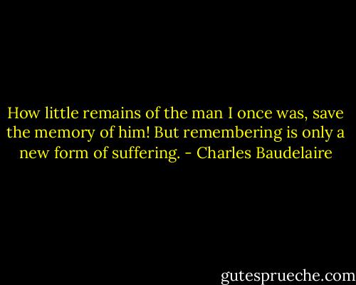 How little remains of the man I once was, save the memory of him! But remembering is only a new form of suffering. - Charles Baudelaire