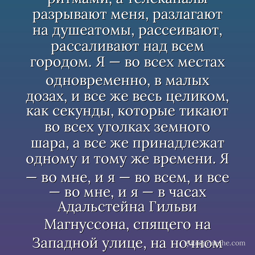 Цветов не надо. Но сам я умираю, как цветок. Роняю голову на грудь. Очки сползают. Я поправляю их тыльной стороной руки. Вот и все. Больше не помню.<br />Я уже мертв.<br />Пьян мертвецки... Краткий курс ознакомления с настоящей смертью. Учения. Я на минутку отлучаюсь. Прилепляю на себя табличку: «Ушел. Вернусь в час ночи. ХБХ». Вот так. Оставляю себя на обочине, как автомобиль с работающим двигателем. Из выхлопной трубы валит дым, на приборной доске свет, печка включена. Но за рулем никого нет. Мозг думает сам по себе, как включенный мотор. Интересно, что он там такое думает. Что он замышляет без меня. Скорее всего, он проводит простые спасательные операции: отгоняет хмель и спасает извилины, чтоб они не утонули.<br /><br />Если тело — прогретая машина, поставленная на скорость, на ручном тормозе, то я — душа, лечу по своим делам по городу. И над городом. Пока я свободен от тела. Пока... Пока, кровь и кожа! Пока, ногти и нос! Без штанов, без пуповины, без ремня — я ковыляю по космическому коридору во тьме над городом с маленьким блестящим кислородным баллоном за спиной, беззубая душа семенит по теплым китовым спинам уличных фонарей, я кувыркаюсь над Рейкьявиком в замедленной съемке, лежу в безвоздушном пространстве, на якоре, перед колокольней церкви Хатльгрима, радиоканалы чешут мне спину четырьмя разными барабанными ритмами, а телеканалы разрывают меня, разлагают на душеатомы, рассеивают, рассаливают над всем городом. Я — во всех местах одновременно, в малых дозах, и все же весь целиком, как секунды, которые тикают во всех уголках земного шара, а все же принадлежат одному и тому же времени. Я — во мне, и я — во всем, и все — во мне, и я — в часах Адальстейна Гильви Магнуссона, спящего на Западной улице, на ночном столике рядом с университетским справочником. Я — муха между двойными рамами в окне спальни на улице Бергторугата, лежу там на спине, беспомощно перебираю лапками, смотрю, как мама и Лолла болтают под одеялом. И я — ржавчина в водосточной трубе на Лёйгавег, 18, и я взбираюсь по подбородку одинокой женщины в Аурбайре, дремлющей на диване под изображением птичьего хвоста, и я лазаю в бороде своего отца и хватаюсь за волосок, когда он мотает головой, услышав новости но радио в такси на Хетлисхейди, а в крови у него полбара отеля «Ковчег». И я возле Островов Западных Людей, и я — вместе со скомканной бумажкой с канадским номером телефона в правом кармане брюк румынской девушки, которые лежат на полу в Брейдхольте, заношенные и грязные. И я — в кране в темной кухне в Кеплавике, в доме музыканта Рунара Юлиуссона, и я — под сиденьями неосвещенного самолета, который стоит на летном поле в Лейфсстадире, темный и холодный. И я — между краской и стеной, и я — между файлом и экраном, и я — между сросшихся зубов. Я — во мне, и в мене и неме... Я: ja, ja! Я везде и нигде, в одном и во всем, территориальные воды моей души простираются на двести миль от пальцев рук и ног, и простерлись бы дальше... если б я оставался мертвым чуть подольше. - Hallgrímur Helgason