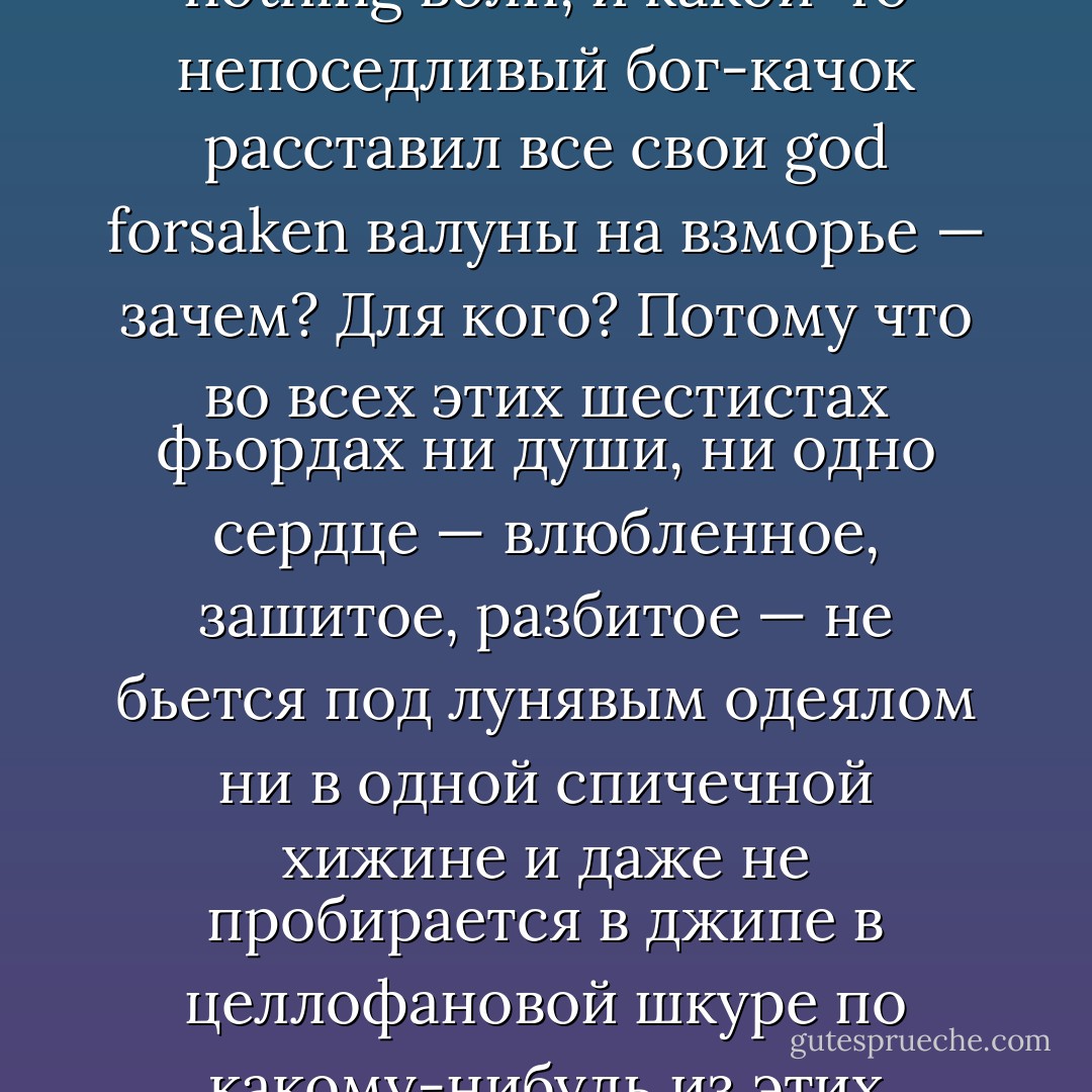 Исландия — 103 000 квадратных километров. Обычно считается, что здесь просторно. Я знаю, что где-то там далеко есть 600 фьордов, полных пронизывающего ветра и каких-то good for nothing волн, и какой-то непоседливый бог-качок расставил все свои god forsaken валуны на взморье — зачем? Для кого? Потому что во всех этих шестистах фьордах ни души, ни одно сердце — влюбленное, зашитое, разбитое — не бьется под лунявым одеялом ни в одной спичечной хижине и даже не пробирается в джипе в целлофановой шкуре по какому-нибудь из этих абсолютно юзлессных и вейст-ов-манишных кокаиновых сугробов на дорогах, проложенных просто так, как будто кто-то поразвлекался с картой... - Hallgrímur Helgason