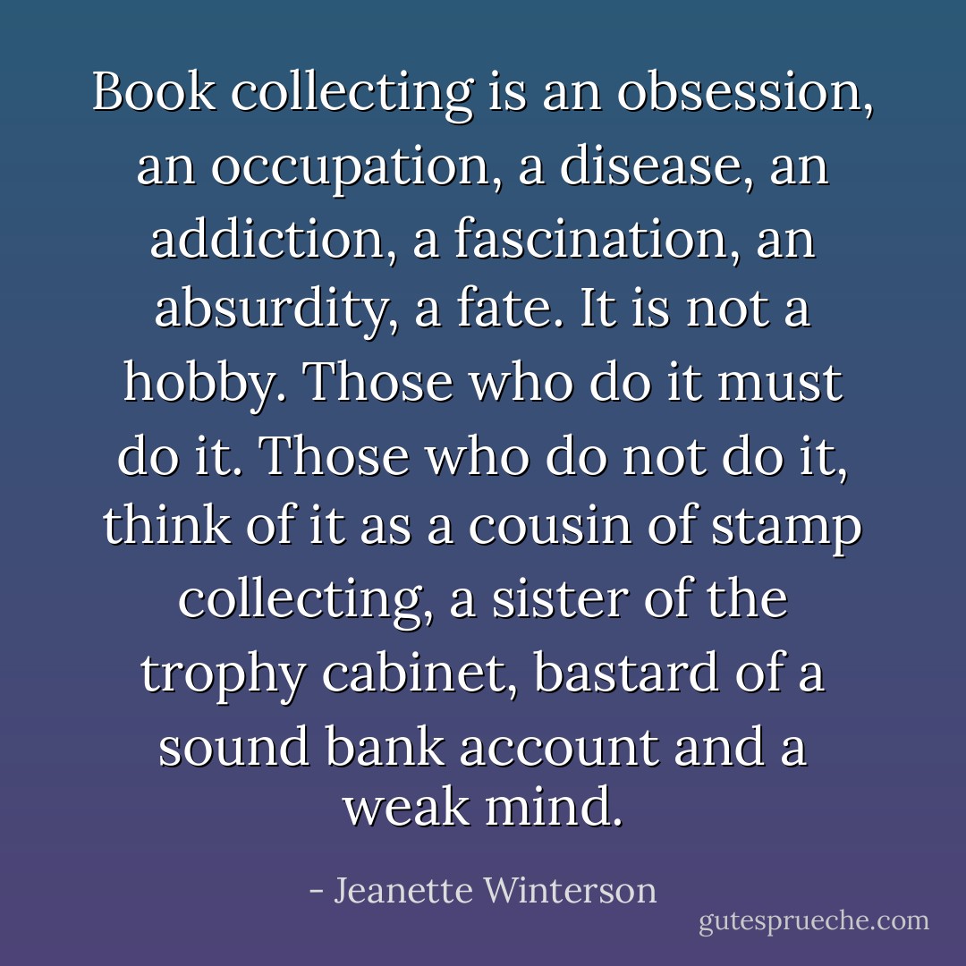 Book collecting is an obsession, an occupation, a disease, an addiction, a fascination, an absurdity, a fate. It is not a hobby. Those who do it must do it. Those who do not do it, think of it as a cousin of stamp collecting, a sister of the trophy cabinet, bastard of a sound bank account and a weak mind. - Jeanette Winterson