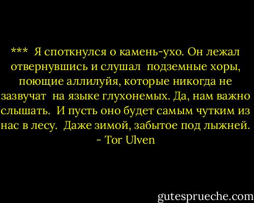 ***<br /><br />Я споткнулся о камень-ухо.<br />Он лежал отвернувшись<br />и слушал<br /><br />подземные хоры,<br />поющие аллилуйя,<br />которые никогда не зазвучат<br /><br />на языке глухонемых. Да,<br />нам важно слышать.<br /><br />И пусть оно<br />будет самым чутким из нас<br />в лесу.<br /><br />Даже зимой,<br />забытое под лыжней. - Tor Ulven