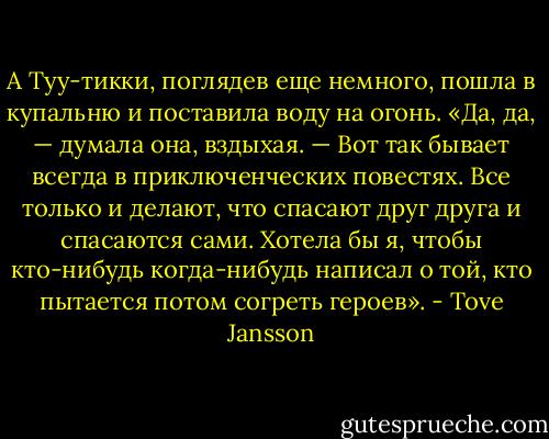 А Туу-тикки, поглядев еще немного, пошла в купальню и поставила воду на огонь. «Да, да, — думала она, вздыхая. — Вот так бывает всегда в приключенческих повестях. Все только и делают, что спасают друг друга и спасаются сами. Хотела бы я, чтобы кто-нибудь когда-нибудь написал о той, кто пытается потом согреть героев». - Tove Jansson