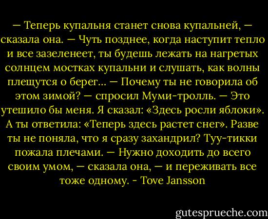 — Теперь купальня станет снова купальней, — сказала она. — Чуть позднее, когда наступит тепло и все зазеленеет, ты будешь лежать на нагретых солнцем мостках купальни и слушать, как волны плещутся о берег…<br />— Почему ты не говорила об этом зимой? — спросил Муми-тролль. — Это утешило бы меня. Я сказал: «Здесь росли яблоки». А ты ответила: «Теперь здесь растет снег». Разве ты не поняла, что я сразу захандрил?<br />Туу-тикки пожала плечами.<br />— Нужно доходить до всего своим умом, — сказала она, — и переживать все тоже одному. - Tove Jansson