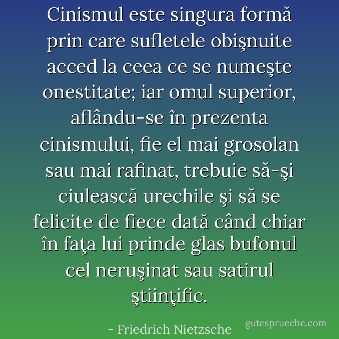 Cinismul este singura formă prin care sufletele obişnuite acced la ceea ce se numeşte onestitate; iar omul superior, aflându-se în prezenta cinismului, fie el mai grosolan sau mai rafinat, trebuie să-şi ciulească urechile şi să se felicite de fiece dată când chiar în faţa lui prinde glas bufonul cel neruşinat sau satirul ştiinţific. - Friedrich Nietzsche