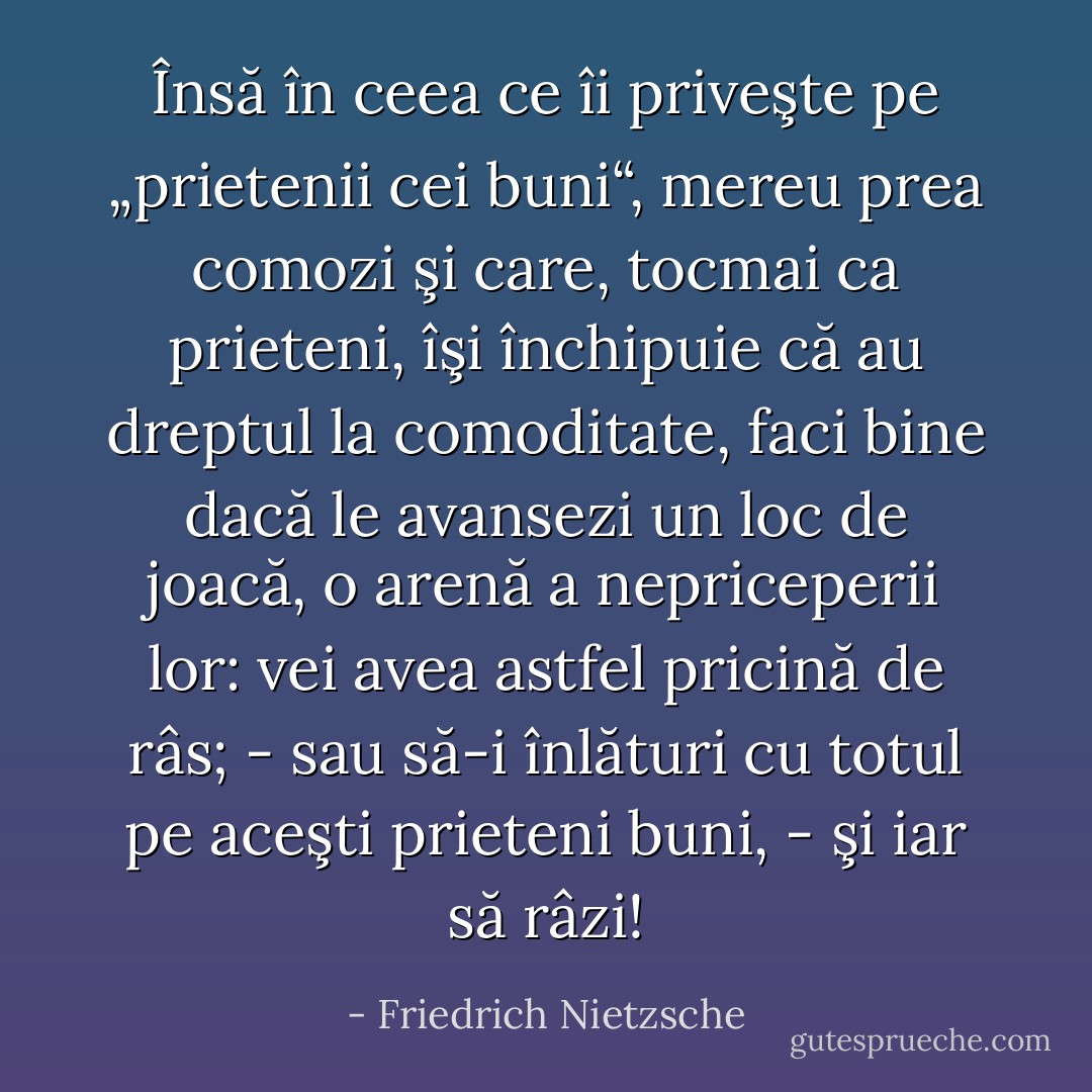 Însă în ceea ce îi priveşte pe „prietenii cei buni“, mereu prea comozi şi care, tocmai ca prieteni, îşi închipuie că au dreptul la comoditate, faci bine dacă le avansezi un loc de joacă, o arenă a nepriceperii lor: vei avea astfel pricină de râs; - sau să-i înlături cu totul pe aceşti prieteni buni, - şi iar să râzi! - Friedrich Nietzsche