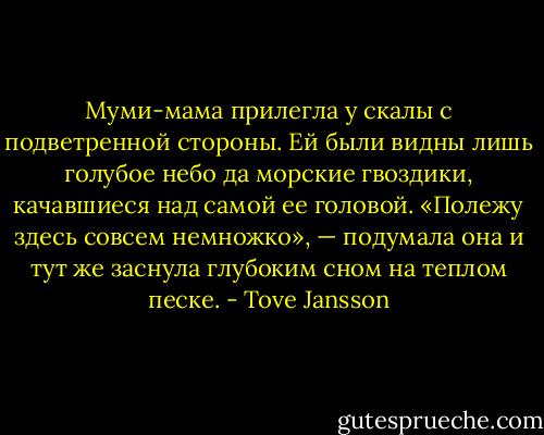 Муми-мама прилегла у скалы с подветренной стороны. Ей были видны лишь голубое небо да морские гвоздики, качавшиеся над самой ее головой. «Полежу здесь совсем немножко», — подумала она и тут же заснула глубоким сном на теплом песке. - Tove Jansson