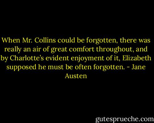 When Mr. Collins could be forgotten, there was really an air of great comfort throughout, and by Charlotte’s evident enjoyment of it, Elizabeth supposed he must be often forgotten. - Jane Austen