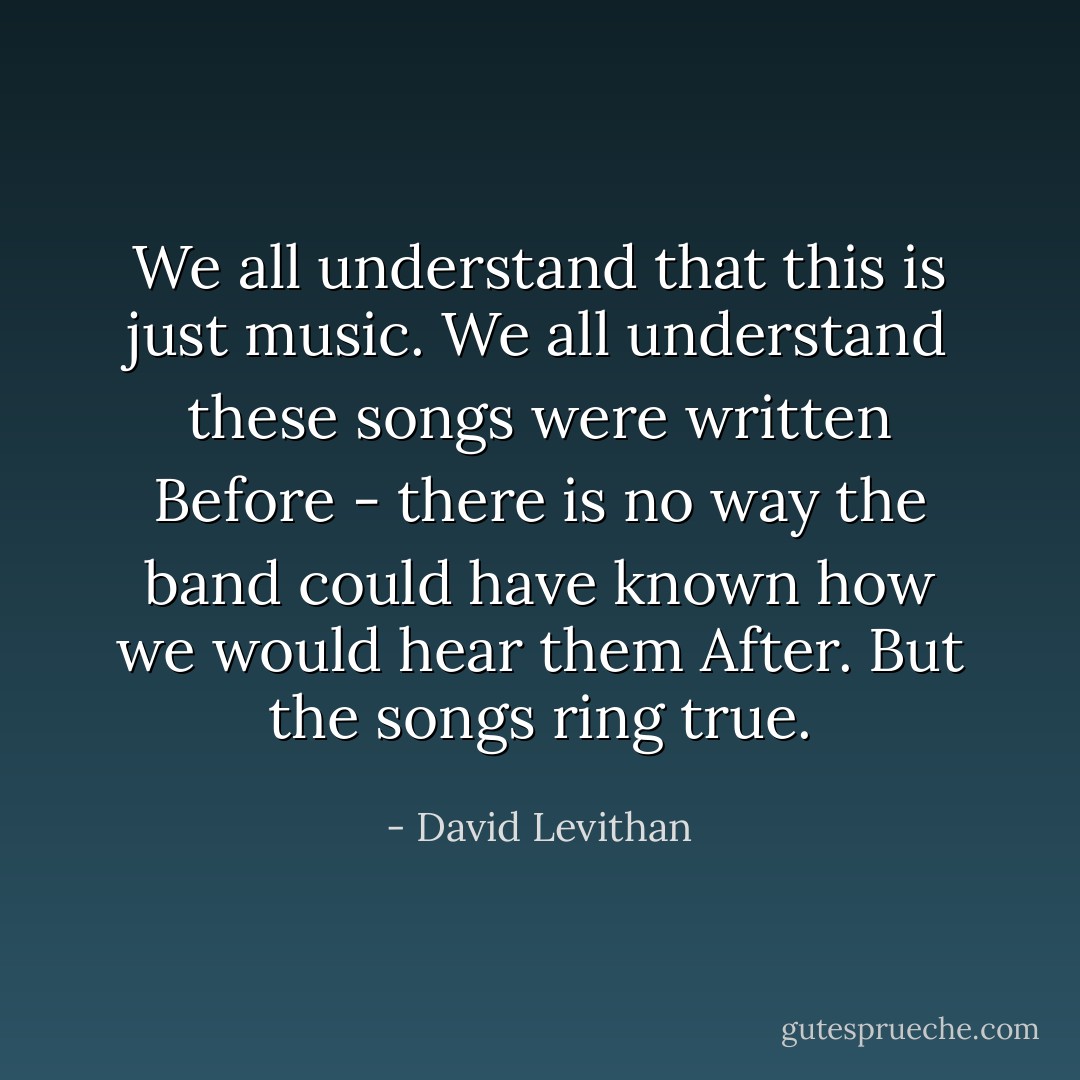 We all understand that this is just music. We all understand these songs were written Before - there is no way the band could have known how we would hear them After. But the songs ring true. - David Levithan