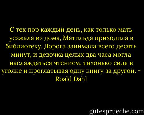 С тех пор каждый день, как только мать уезжала из дома, Матильда приходила в библиотеку. Дорога занимала всего десять минут, и девочка целых два часа могла наслаждаться чтением, тихонько сидя в уголке и проглатывая одну книгу за другой. - Roald Dahl
