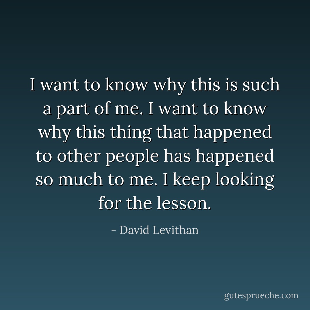 I want to know why this is such a part of me. I want to know why this thing that happened to other people has happened so much to me. I keep looking for the lesson. - David Levithan