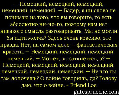 — Немецкий, немецкий, немецкий, немецкий, немецкий.<br />— Бадер, я ни слова не понимаю из того, что вы говорите, то есть абсолютно ни-че-го, поэтому нам нет никакого смысла разговаривать. Мы не могли бы идти молча? Здесь очень красиво, это правда. Нет, на самом деле — фантастическая красота.<br />— Немецкий, немецкий, немецкий, немецкий.<br />— Может, вы заткнетесь, а?<br />— Немецкий, немецкий, немецкий, немецкий, немецкий, немецкий, немецкий.<br />— Ну что ты там лопочешь? О войне говоришь, да? Голову даю, что о войне. - Erlend Loe