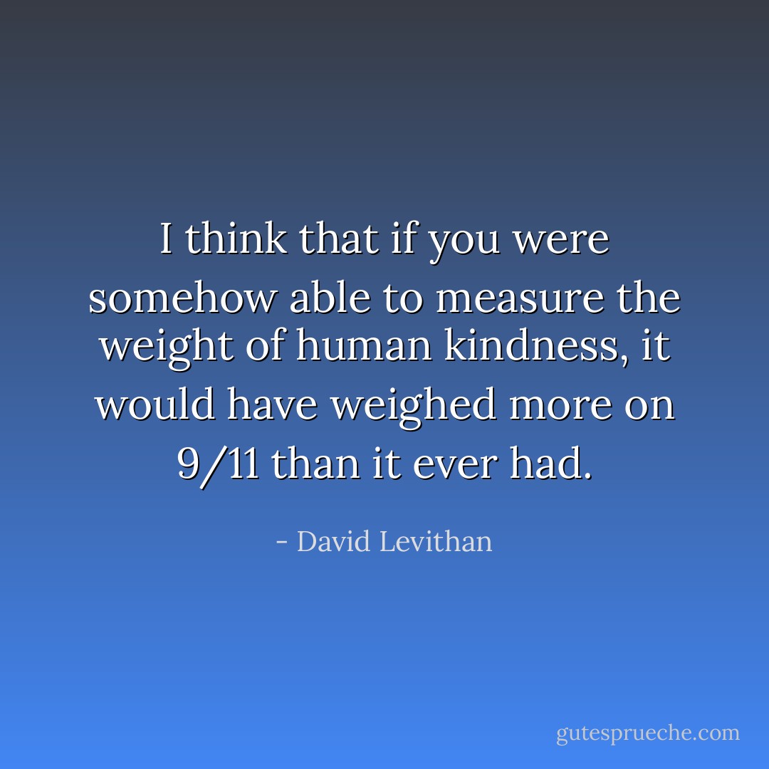 I think that if you were somehow able to measure the weight of human kindness, it would have weighed more on 9/11 than it ever had. - David Levithan