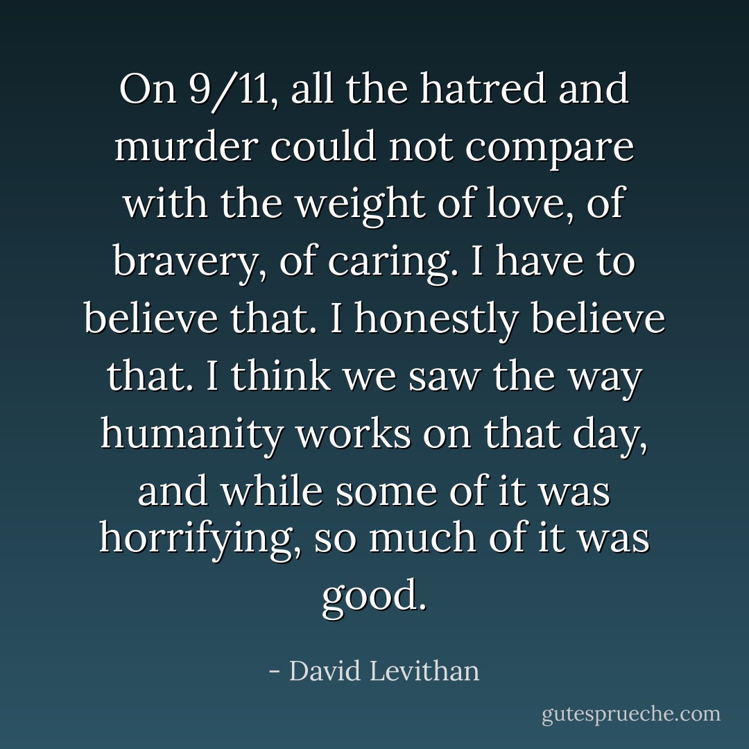 On 9/11, all the hatred and murder could not compare with the weight of love, of bravery, of caring. I have to believe that. I honestly believe that. I think we saw the way humanity works on that day, and while some of it was horrifying, so much of it was good. - David Levithan