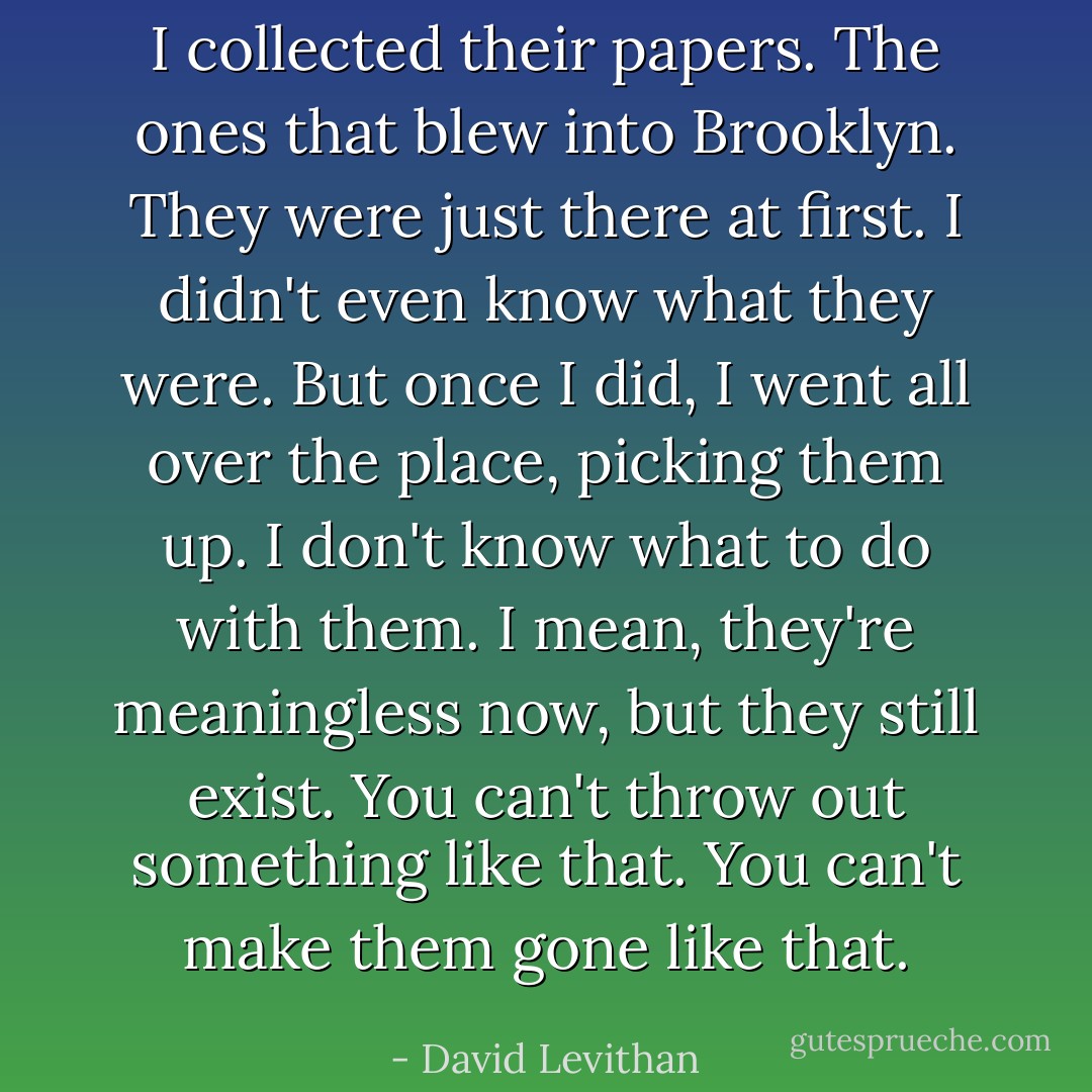 I collected their papers. The ones that blew into Brooklyn. They were just there at first. I didn't even know what they were. But once I did, I went all over the place, picking them up. I don't know what to do with them. I mean, they're meaningless now, but they still exist. You can't throw out something like that. You can't make them gone like that. - David Levithan