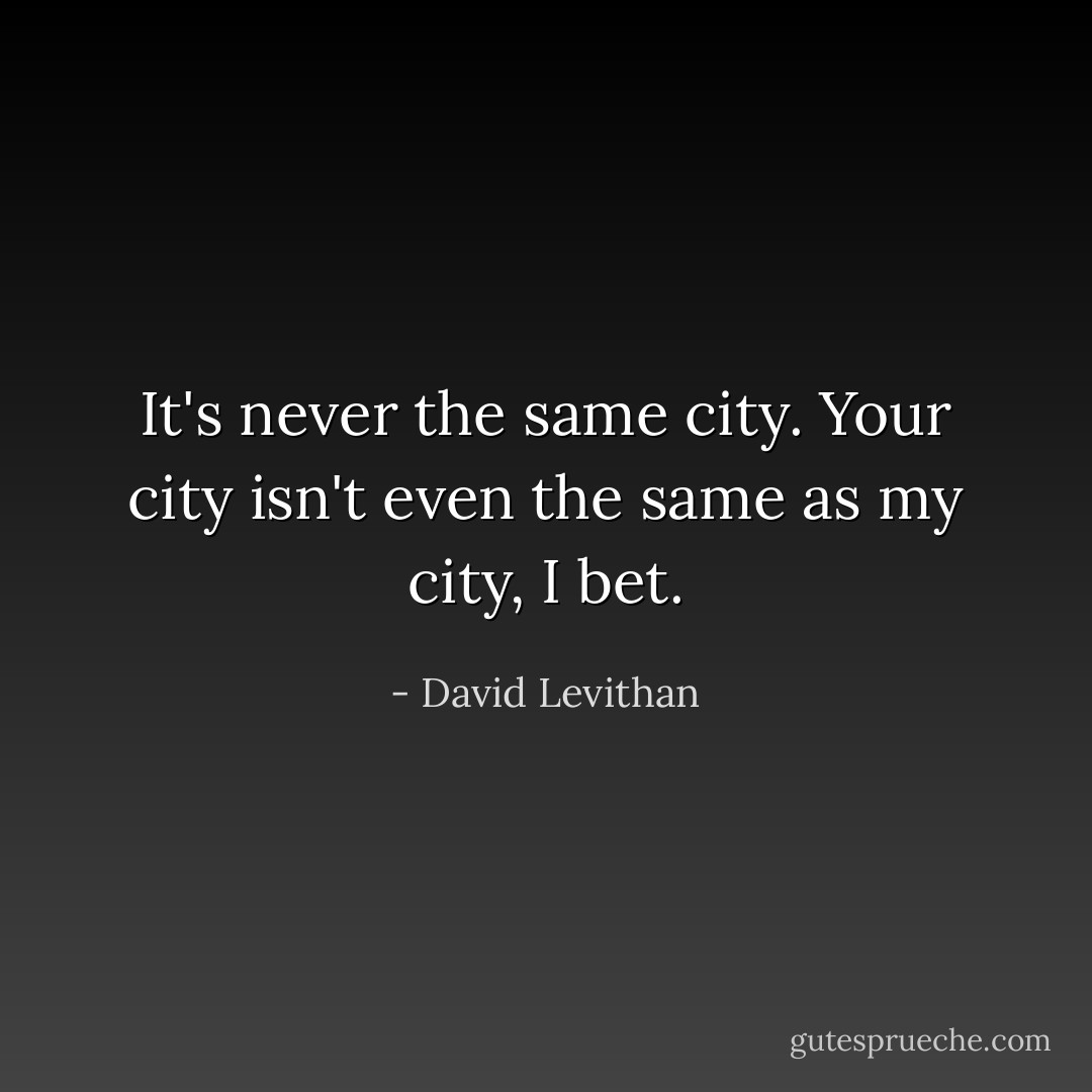 It's never the same city. Your city isn't even the same as my city, I bet. - David Levithan
