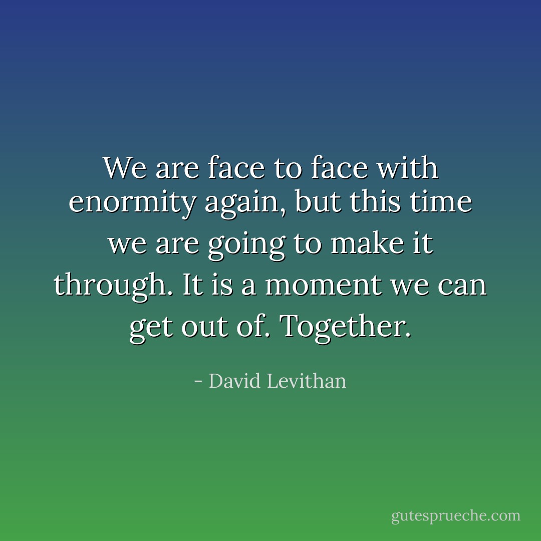 We are face to face with enormity again, but this time we are going to make it through. It is a moment we can get out of. Together. - David Levithan