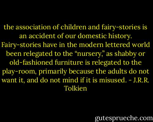 the association of children and fairy-stories is an accident of our domestic history. Fairy-stories have in the modern lettered world been relegated to the “nursery,” as shabby or old-fashioned furniture is relegated to the play-room, primarily because the adults do not want it, and do not mind if it is misused. - J.R.R. Tolkien