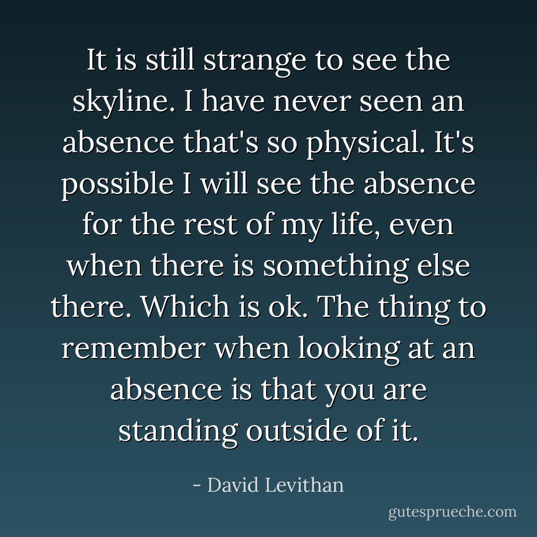 It is still strange to see the skyline. I have never seen an absence that's so physical. It's possible I will see the absence for the rest of my life, even when there is something else there. Which is ok. The thing to remember when looking at an absence is that you are standing outside of it. - David Levithan