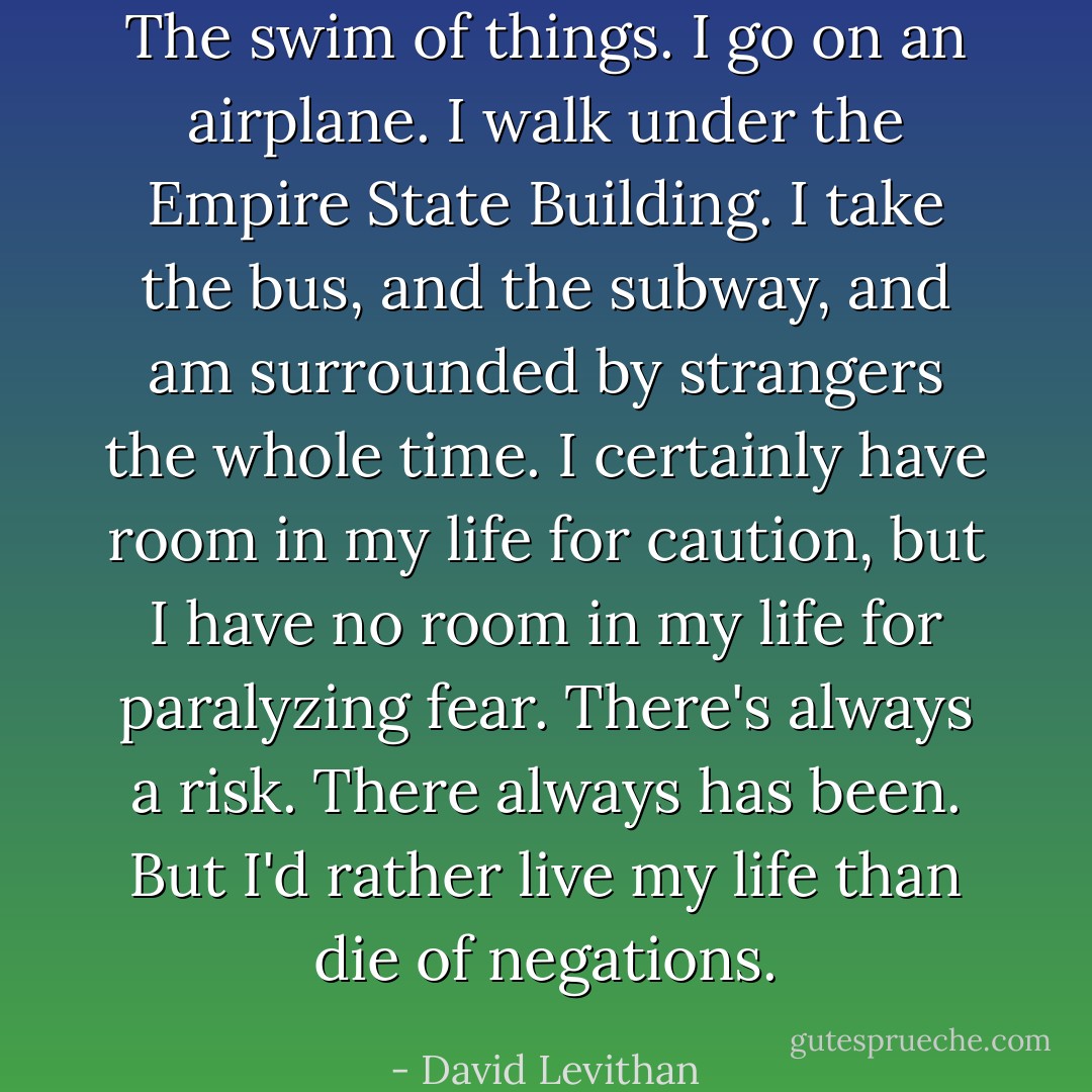 The swim of things. I go on an airplane. I walk under the Empire State Building. I take the bus, and the subway, and am surrounded by strangers the whole time. I certainly have room in my life for caution, but I have no room in my life for paralyzing fear. There's always a risk. There always has been. But I'd rather live my life than die of negations. - David Levithan
