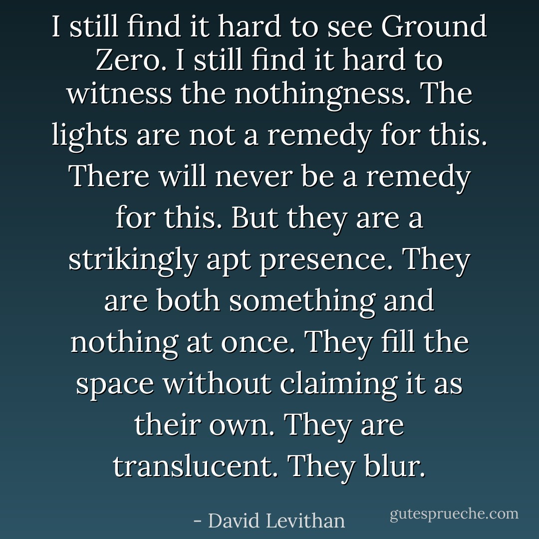 I still find it hard to see Ground Zero. I still find it hard to witness the nothingness. The lights are not a remedy for this. There will never be a remedy for this. But they are a strikingly apt presence. They are both something and nothing at once. They fill the space without claiming it as their own. They are translucent. They blur. - David Levithan