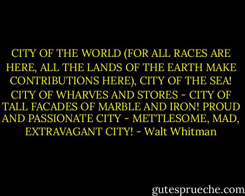 CITY OF THE WORLD (FOR ALL RACES ARE HERE, ALL THE LANDS OF THE EARTH MAKE CONTRIBUTIONS HERE), CITY OF THE SEA! CITY OF WHARVES AND STORES - CITY OF TALL FACADES OF MARBLE AND IRON! PROUD AND PASSIONATE CITY - METTLESOME, MAD, EXTRAVAGANT CITY! - Walt Whitman