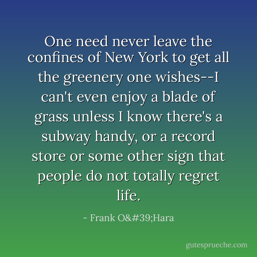 One need never leave the confines of New York to get all the greenery one wishes--I can't even enjoy a blade of grass unless I know there's a subway handy, or a record store or some other sign that people do not totally <i>regret</i> life. - Frank O'Hara