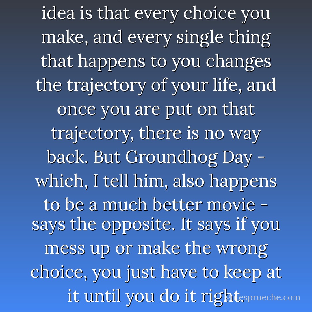 In Sliding Doors, the whole idea is that every choice you make, and every single thing that happens to you changes the trajectory of your life, and once you are put on that trajectory, there is no way back. But Groundhog Day - which, I tell him, also happens to be a much better movie - says the opposite. It says if you mess up or make the wrong choice, you just have to keep at it until you do it right. - David Levithan