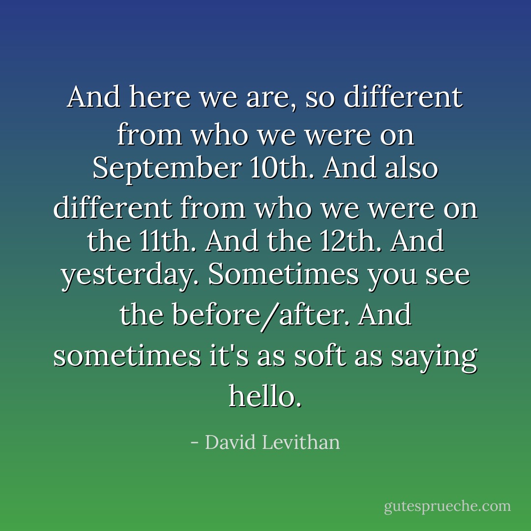 And here we are, so different from who we were on September 10th. And also different from who we were on the 11th. And the 12th. And yesterday. Sometimes you see the before/after. And sometimes it's as soft as saying hello. - David Levithan